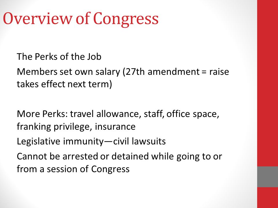 Overview of Congress The Perks of the Job Members set own salary (27th amendment = raise takes effect next term) More Perks: travel allowance, staff, office space, franking privilege, insurance Legislative immunity—civil lawsuits Cannot be arrested or detained while going to or from a session of Congress