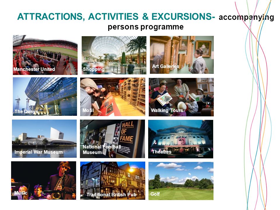 ATTRACTIONS, ACTIVITIES & EXCURSIONS- accompanying persons programme Manchester United The Quays Shopping Chatsworth House and Derbyshire Liverpool MoSI Traditional British Pub Art Galleries Walking Tours Theatres Golf National Football Museum Imperial War Museum Music