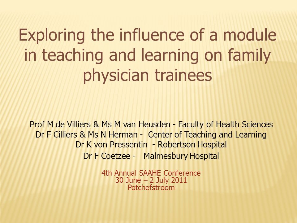 Exploring the influence of a module in teaching and learning on family physician trainees Prof M de Villiers & Ms M van Heusden - Faculty of Health Sciences Dr F Cilliers & Ms N Herman - Center of Teaching and Learning Dr K von Pressentin - Robertson Hospital Dr F Coetzee - Malmesbury Hospital 4th Annual SAAHE Conference 30 June – 2 July 2011 Potchefstroom