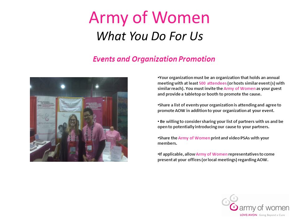 Army of Women What You Do For Us Events and Organization Promotion Your organization must be an organization that holds an annual meeting with at least 500 attendees (or hosts similar event (s) with similar reach).