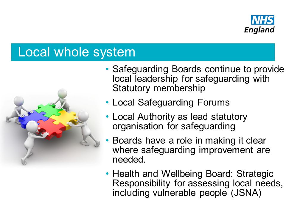 Local whole system Safeguarding Boards continue to provide local leadership for safeguarding with Statutory membership Local Safeguarding Forums Local Authority as lead statutory organisation for safeguarding Boards have a role in making it clear where safeguarding improvement are needed.