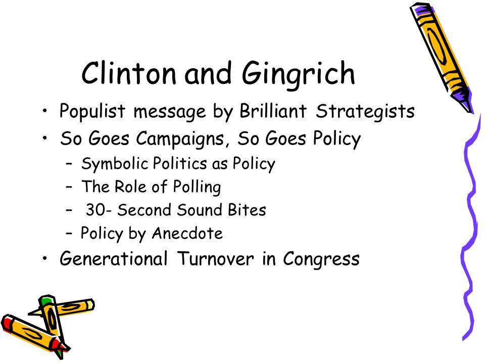 Clinton and Gingrich Populist message by Brilliant Strategists So Goes Campaigns, So Goes Policy –Symbolic Politics as Policy –The Role of Polling – 30- Second Sound Bites –Policy by Anecdote Generational Turnover in Congress
