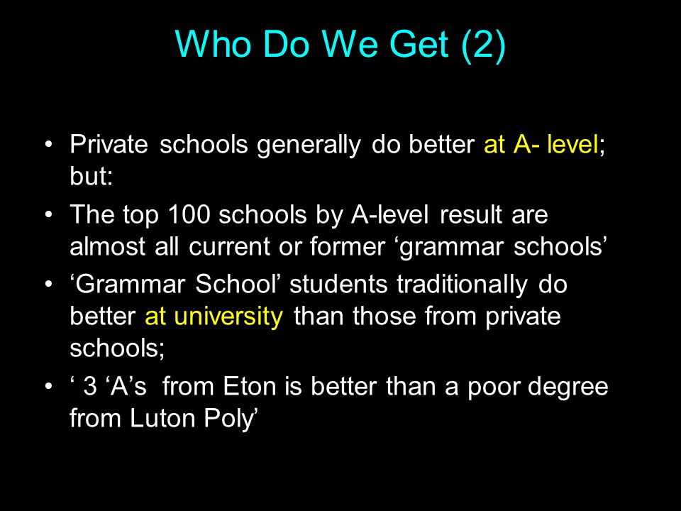 Who Do We Get (2) Private schools generally do better at A- level; but: The top 100 schools by A-level result are almost all current or former ‘grammar schools’ ‘Grammar School’ students traditionally do better at university than those from private schools; ‘ 3 ‘A’s from Eton is better than a poor degree from Luton Poly’