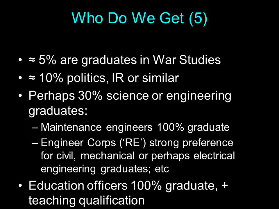 Who Do We Get (5) ≈ 5% are graduates in War Studies ≈ 10% politics, IR or similar Perhaps 30% science or engineering graduates: –Maintenance engineers 100% graduate –Engineer Corps (‘RE’) strong preference for civil, mechanical or perhaps electrical engineering graduates; etc Education officers 100% graduate, + teaching qualification