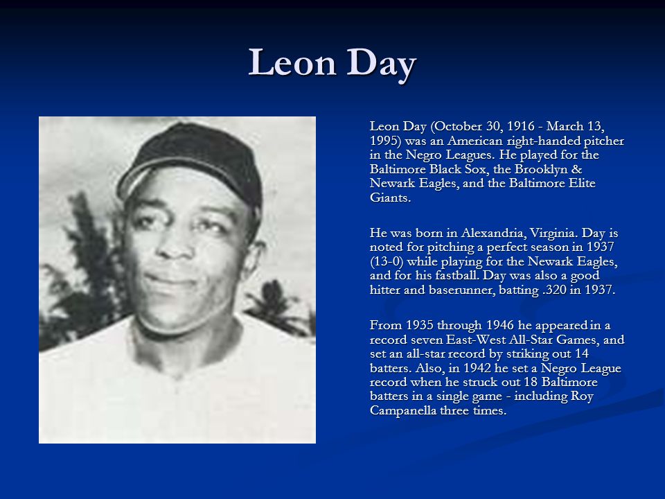 Leon Day Leon Day (October 30, March 13, 1995) was an American right-handed pitcher in the Negro Leagues.