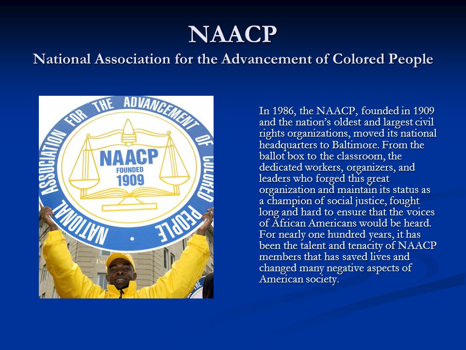 NAACP National Association for the Advancement of Colored People In 1986, the NAACP, founded in 1909 and the nation’s oldest and largest civil rights organizations, moved its national headquarters to Baltimore.