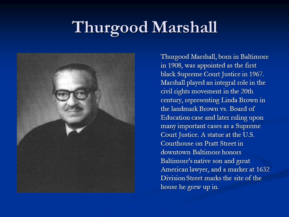 Thurgood Marshall Thurgood Marshall, born in Baltimore in 1908, was appointed as the first black Supreme Court Justice in 1967.