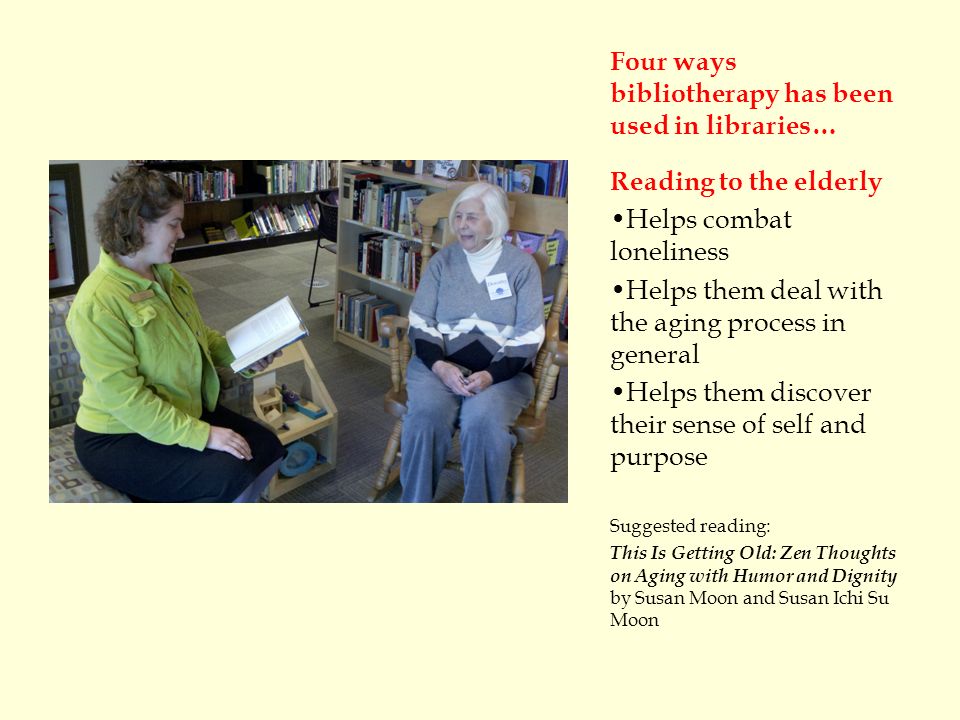 Four ways bibliotherapy has been used in libraries… Reading to the elderly Helps combat loneliness Helps them deal with the aging process in general Helps them discover their sense of self and purpose Suggested reading: This Is Getting Old: Zen Thoughts on Aging with Humor and Dignity by Susan Moon and Susan Ichi Su Moon