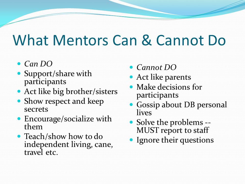 What Mentors Can & Cannot Do Can DO Support/share with participants Act like big brother/sisters Show respect and keep secrets Encourage/socialize with them Teach/show how to do independent living, cane, travel etc.