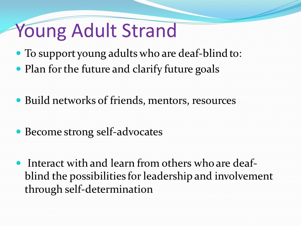 Young Adult Strand To support young adults who are deaf-blind to: Plan for the future and clarify future goals Build networks of friends, mentors, resources Become strong self-advocates Interact with and learn from others who are deaf- blind the possibilities for leadership and involvement through self-determination