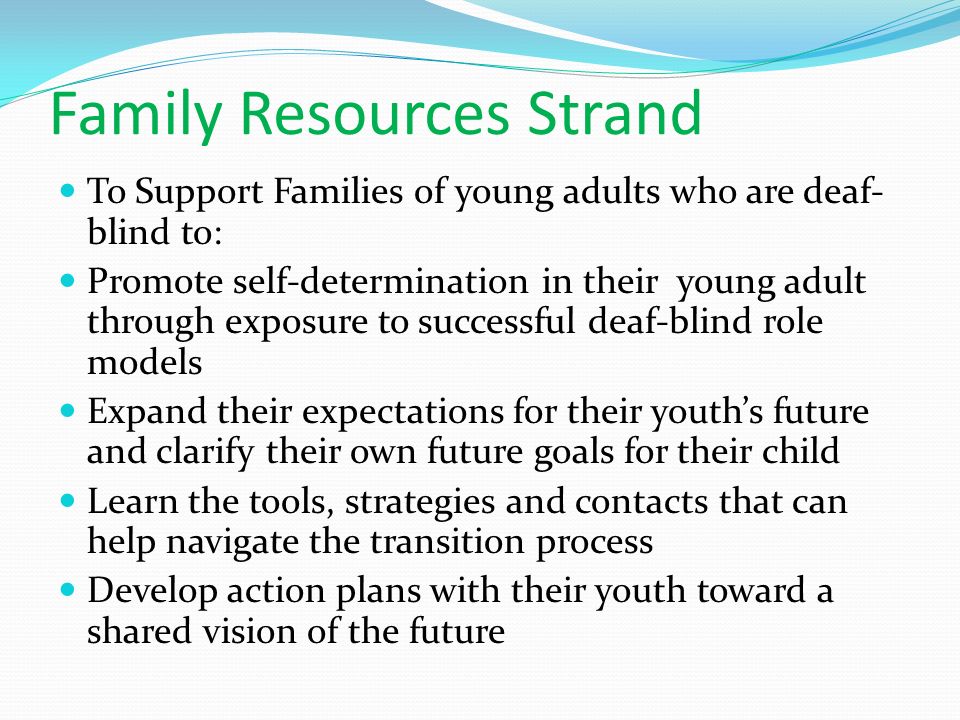 Family Resources Strand To Support Families of young adults who are deaf- blind to: Promote self-determination in their young adult through exposure to successful deaf-blind role models Expand their expectations for their youth’s future and clarify their own future goals for their child Learn the tools, strategies and contacts that can help navigate the transition process Develop action plans with their youth toward a shared vision of the future