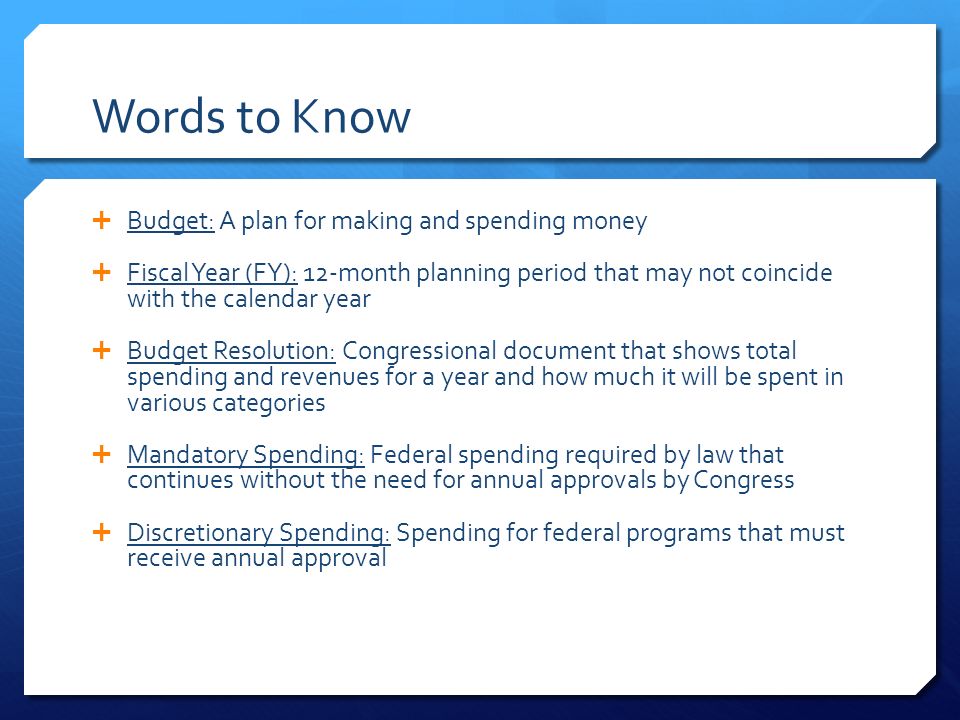 Words to Know  Budget: A plan for making and spending money  Fiscal Year (FY): 12-month planning period that may not coincide with the calendar year  Budget Resolution: Congressional document that shows total spending and revenues for a year and how much it will be spent in various categories  Mandatory Spending: Federal spending required by law that continues without the need for annual approvals by Congress  Discretionary Spending: Spending for federal programs that must receive annual approval