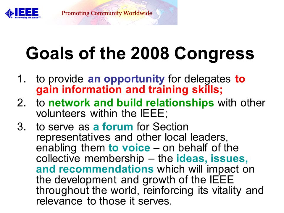 Goals of the 2008 Congress 1.to provide an opportunity for delegates to gain information and training skills; 2.to network and build relationships with other volunteers within the IEEE; 3.to serve as a forum for Section representatives and other local leaders, enabling them to voice – on behalf of the collective membership – the ideas, issues, and recommendations which will impact on the development and growth of the IEEE throughout the world, reinforcing its vitality and relevance to those it serves.