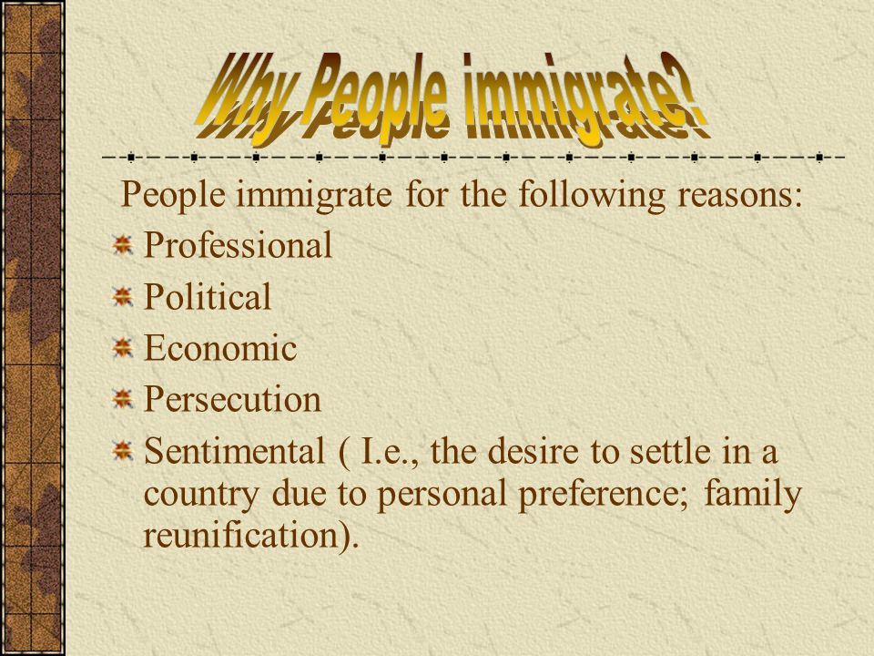 People immigrate for the following reasons: Professional Political Economic Persecution Sentimental ( I.e., the desire to settle in a country due to personal preference; family reunification).
