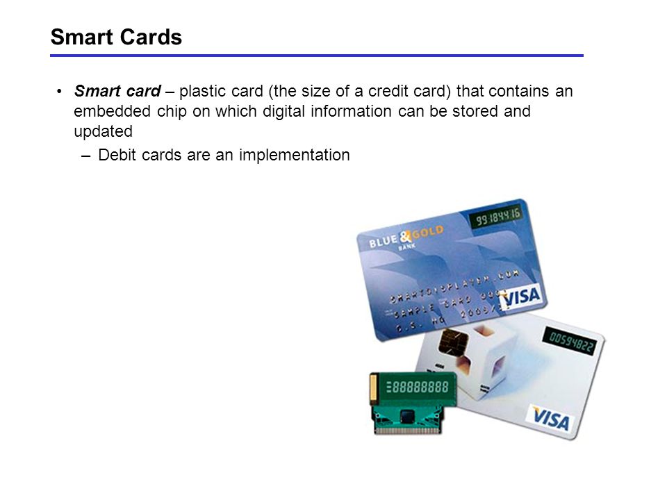 Smart Cards Smart card – plastic card (the size of a credit card) that contains an embedded chip on which digital information can be stored and updated –Debit cards are an implementation