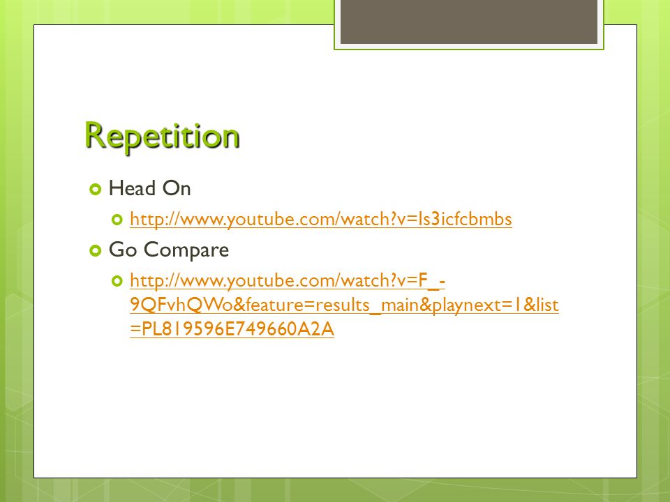 Repetition  Head On    v=Is3icfcbmbs   v=Is3icfcbmbs  Go Compare    v=F_- 9QFvhQWo&feature=results_main&playnext=1&list =PL819596E749660A2A   v=F_- 9QFvhQWo&feature=results_main&playnext=1&list =PL819596E749660A2A