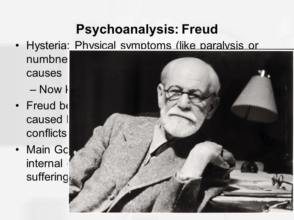 Psychoanalysis: Freud Hysteria: Physical symptoms (like paralysis or numbness) occur without physiological causes –Now known as somatoform disorders Freud became convinced that hysterias were caused by deeply hidden unconscious conflicts Main Goal of Psychoanalysis: To reduce internal conflicts that lead to emotional suffering