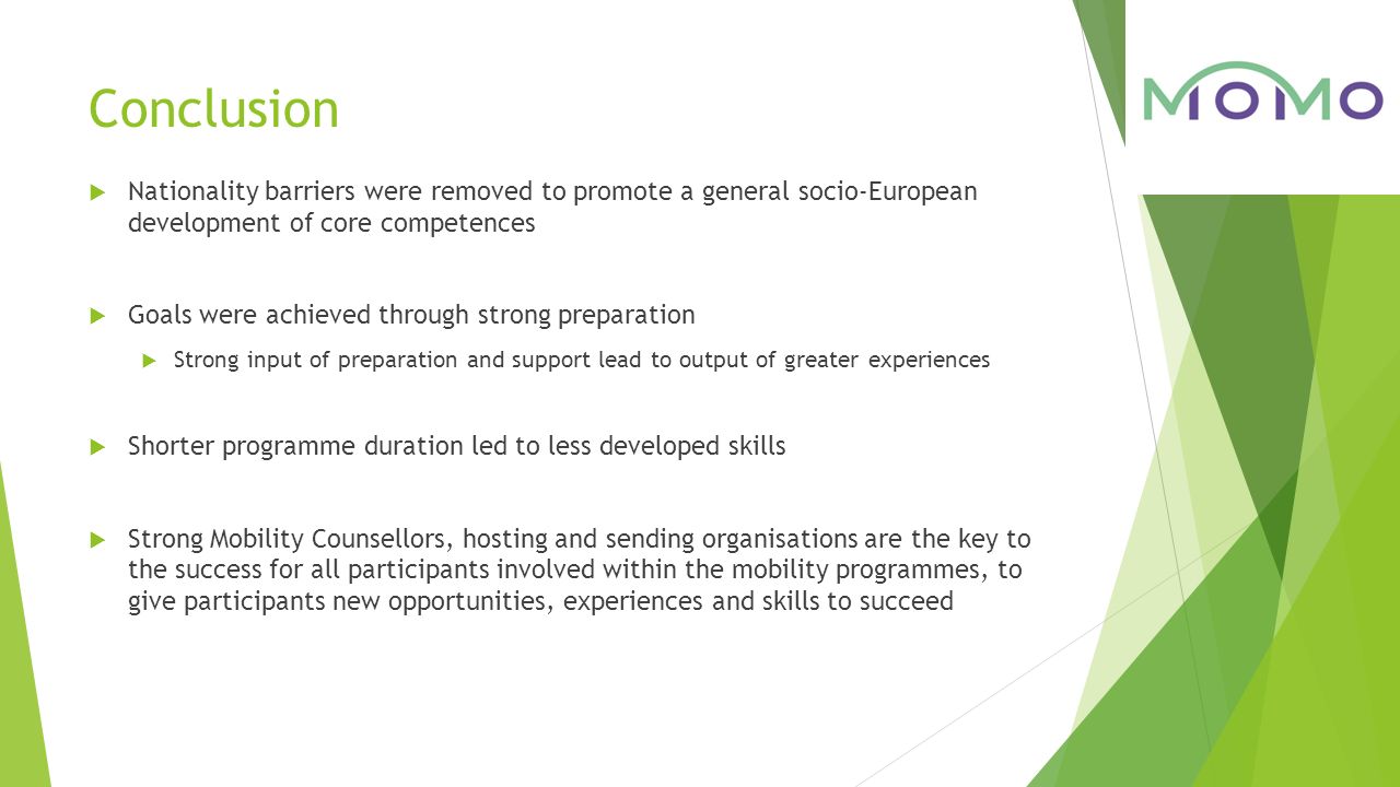Conclusion  Nationality barriers were removed to promote a general socio-European development of core competences  Goals were achieved through strong preparation  Strong input of preparation and support lead to output of greater experiences  Shorter programme duration led to less developed skills  Strong Mobility Counsellors, hosting and sending organisations are the key to the success for all participants involved within the mobility programmes, to give participants new opportunities, experiences and skills to succeed