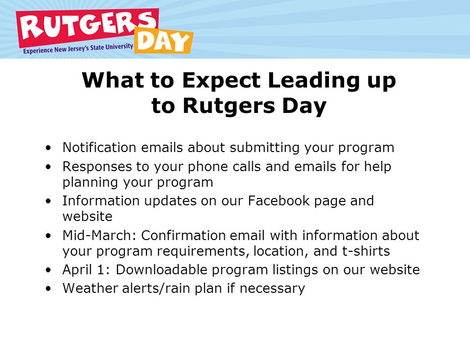 What to Expect Leading up to Rutgers Day Notification  s about submitting your program Responses to your phone calls and  s for help planning your program Information updates on our Facebook page and website Mid-March: Confirmation  with information about your program requirements, location, and t-shirts April 1: Downloadable program listings on our website Weather alerts/rain plan if necessary