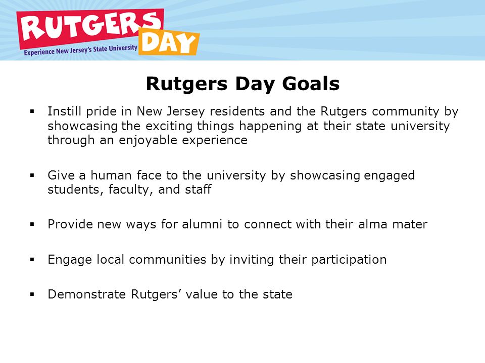 Rutgers Day Goals  Instill pride in New Jersey residents and the Rutgers community by showcasing the exciting things happening at their state university through an enjoyable experience  Give a human face to the university by showcasing engaged students, faculty, and staff  Provide new ways for alumni to connect with their alma mater  Engage local communities by inviting their participation  Demonstrate Rutgers’ value to the state