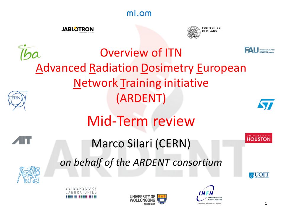 Overview of ITN Advanced Radiation Dosimetry European Network Training initiative (ARDENT) Mid-Term review Marco Silari (CERN) on behalf of the ARDENT consortium 1