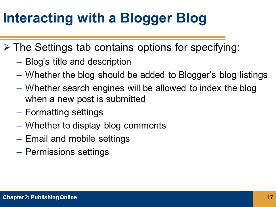Interacting with a Blogger Blog  The Settings tab contains options for specifying: –Blog’s title and description –Whether the blog should be added to Blogger’s blog listings –Whether search engines will be allowed to index the blog when a new post is submitted –Formatting settings –Whether to display blog comments – and mobile settings –Permissions settings Chapter 2: Publishing Online17