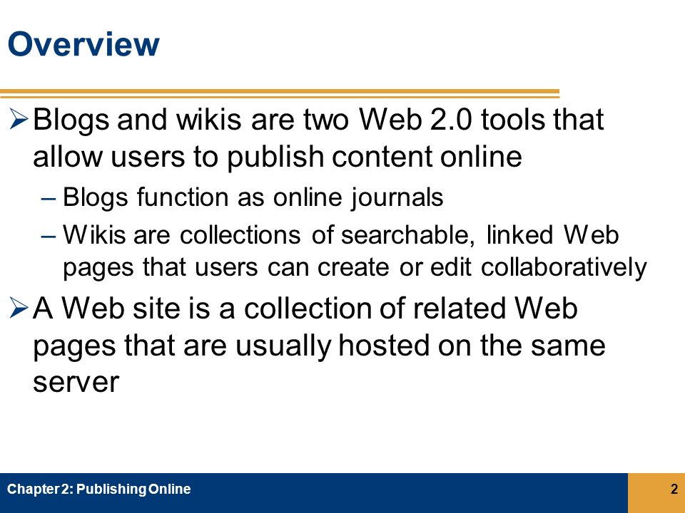 Overview  Blogs and wikis are two Web 2.0 tools that allow users to publish content online –Blogs function as online journals –Wikis are collections of searchable, linked Web pages that users can create or edit collaboratively  A Web site is a collection of related Web pages that are usually hosted on the same server Chapter 2: Publishing Online2
