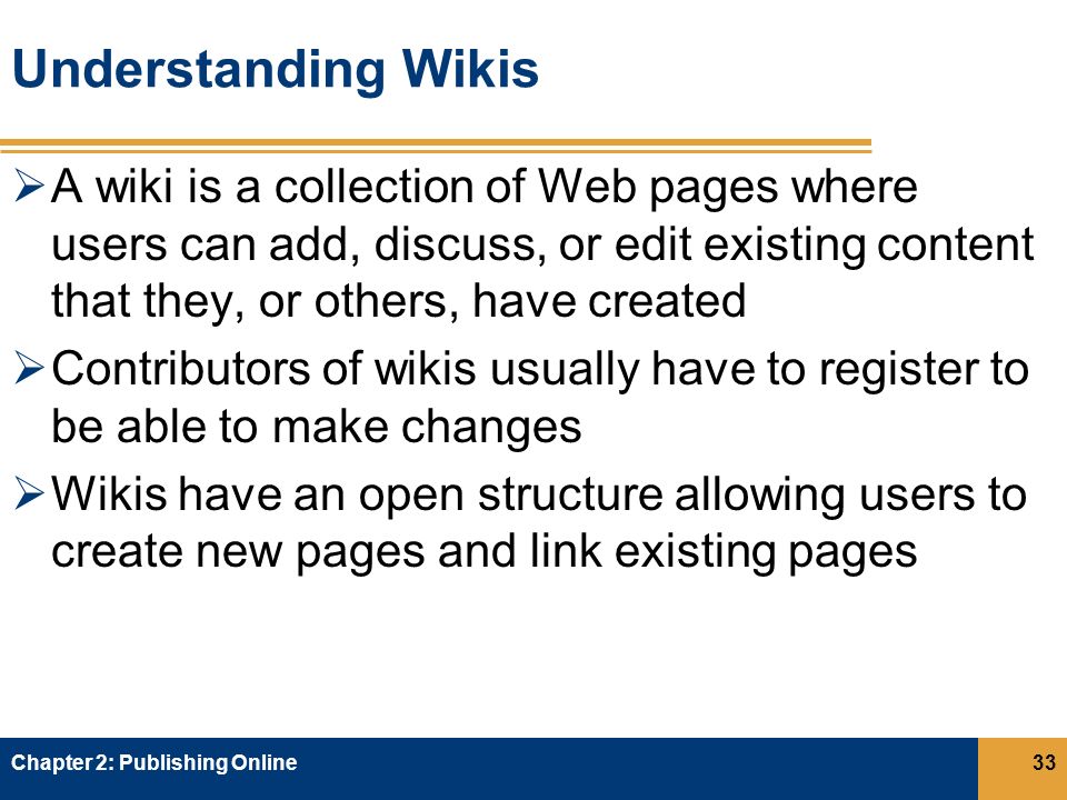 Understanding Wikis  A wiki is a collection of Web pages where users can add, discuss, or edit existing content that they, or others, have created  Contributors of wikis usually have to register to be able to make changes  Wikis have an open structure allowing users to create new pages and link existing pages Chapter 2: Publishing Online33