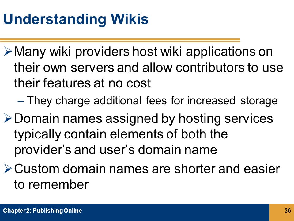 Understanding Wikis  Many wiki providers host wiki applications on their own servers and allow contributors to use their features at no cost –They charge additional fees for increased storage  Domain names assigned by hosting services typically contain elements of both the provider’s and user’s domain name  Custom domain names are shorter and easier to remember Chapter 2: Publishing Online36