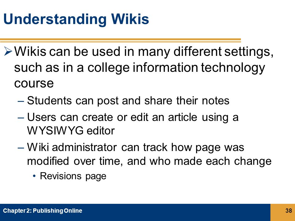 Understanding Wikis  Wikis can be used in many different settings, such as in a college information technology course –Students can post and share their notes –Users can create or edit an article using a WYSIWYG editor –Wiki administrator can track how page was modified over time, and who made each change Revisions page Chapter 2: Publishing Online38