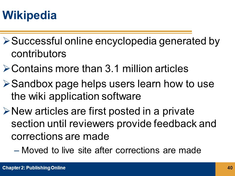 Wikipedia  Successful online encyclopedia generated by contributors  Contains more than 3.1 million articles  Sandbox page helps users learn how to use the wiki application software  New articles are first posted in a private section until reviewers provide feedback and corrections are made –Moved to live site after corrections are made Chapter 2: Publishing Online40