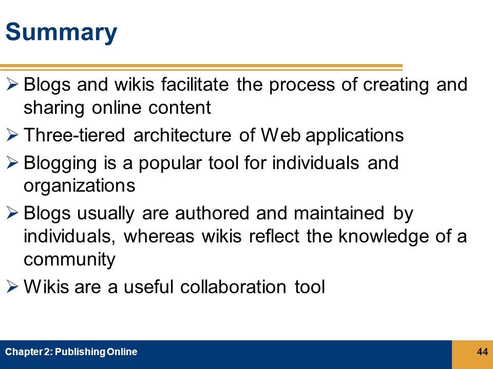 Summary  Blogs and wikis facilitate the process of creating and sharing online content  Three-tiered architecture of Web applications  Blogging is a popular tool for individuals and organizations  Blogs usually are authored and maintained by individuals, whereas wikis reflect the knowledge of a community  Wikis are a useful collaboration tool Chapter 2: Publishing Online44