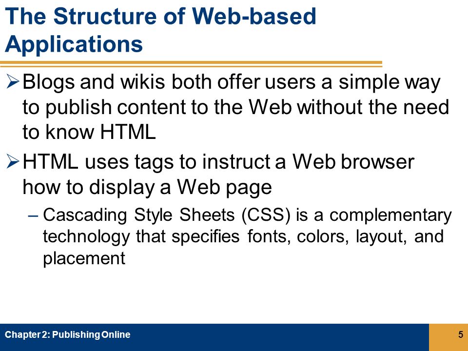 The Structure of Web-based Applications  Blogs and wikis both offer users a simple way to publish content to the Web without the need to know HTML  HTML uses tags to instruct a Web browser how to display a Web page –Cascading Style Sheets (CSS) is a complementary technology that specifies fonts, colors, layout, and placement Chapter 2: Publishing Online5