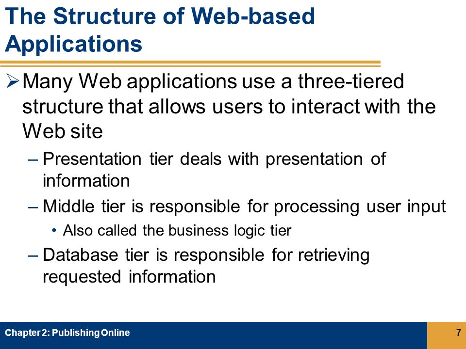 The Structure of Web-based Applications  Many Web applications use a three-tiered structure that allows users to interact with the Web site –Presentation tier deals with presentation of information –Middle tier is responsible for processing user input Also called the business logic tier –Database tier is responsible for retrieving requested information Chapter 2: Publishing Online7