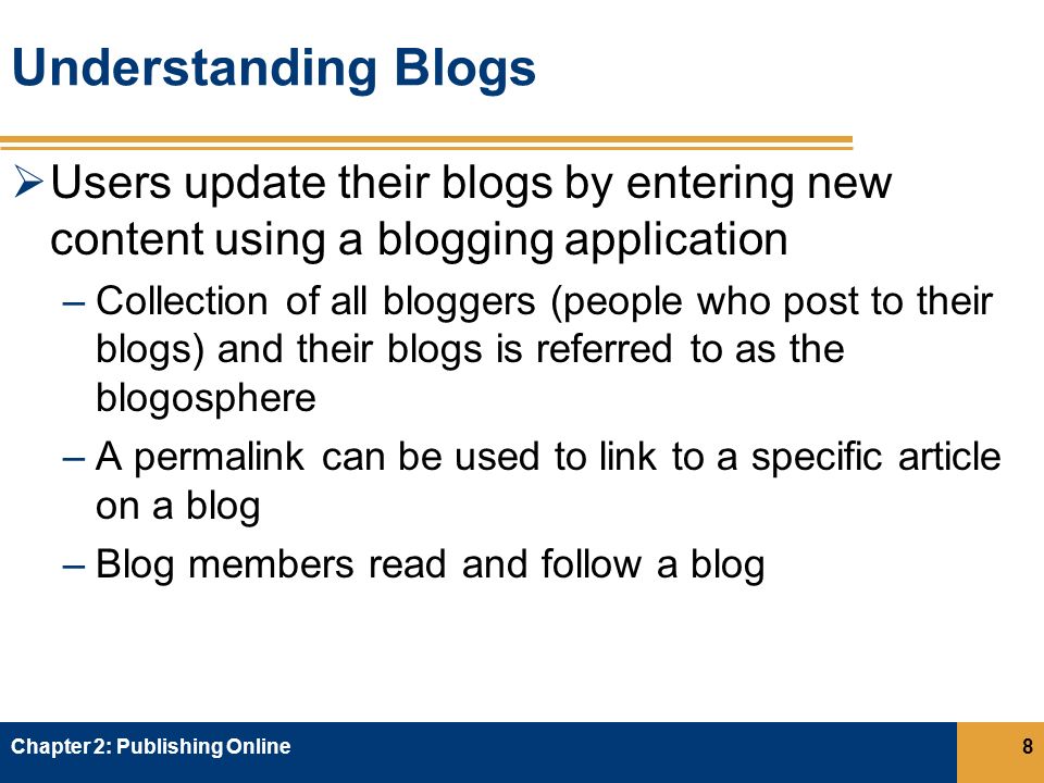 Understanding Blogs  Users update their blogs by entering new content using a blogging application –Collection of all bloggers (people who post to their blogs) and their blogs is referred to as the blogosphere –A permalink can be used to link to a specific article on a blog –Blog members read and follow a blog Chapter 2: Publishing Online8