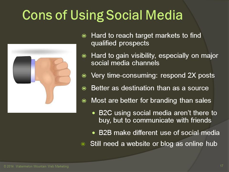Cons of Using Social Media  Hard to reach target markets to find qualified prospects  Hard to gain visibility, especially on major social media channels  Very time-consuming: respond 2X posts  Better as destination than as a source  Most are better for branding than sales B2C using social media aren’t there to buy, but to communicate with friends B2B make different use of social media  Still need a website or blog as online hub © 2014 Watermelon Mountain Web Marketing 17