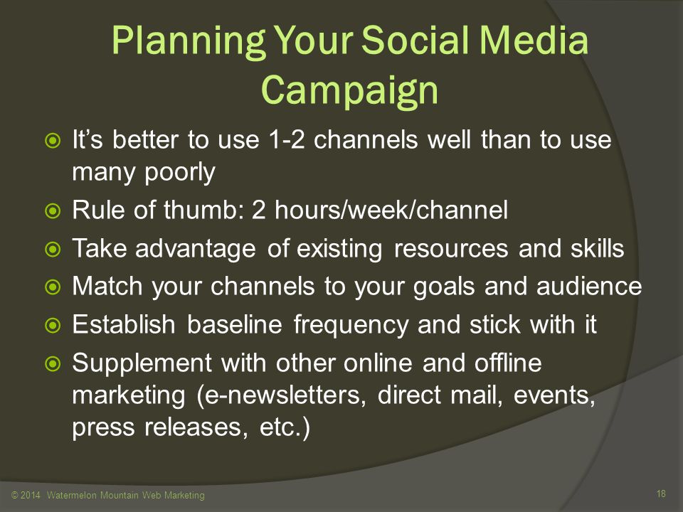 Planning Your Social Media Campaign  It’s better to use 1-2 channels well than to use many poorly  Rule of thumb: 2 hours/week/channel  Take advantage of existing resources and skills  Match your channels to your goals and audience  Establish baseline frequency and stick with it  Supplement with other online and offline marketing (e-newsletters, direct mail, events, press releases, etc.) © 2014 Watermelon Mountain Web Marketing 18