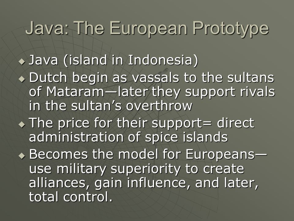 Java: The European Prototype  Java (island in Indonesia)  Dutch begin as vassals to the sultans of Mataram—later they support rivals in the sultan’s overthrow  The price for their support= direct administration of spice islands  Becomes the model for Europeans— use military superiority to create alliances, gain influence, and later, total control.