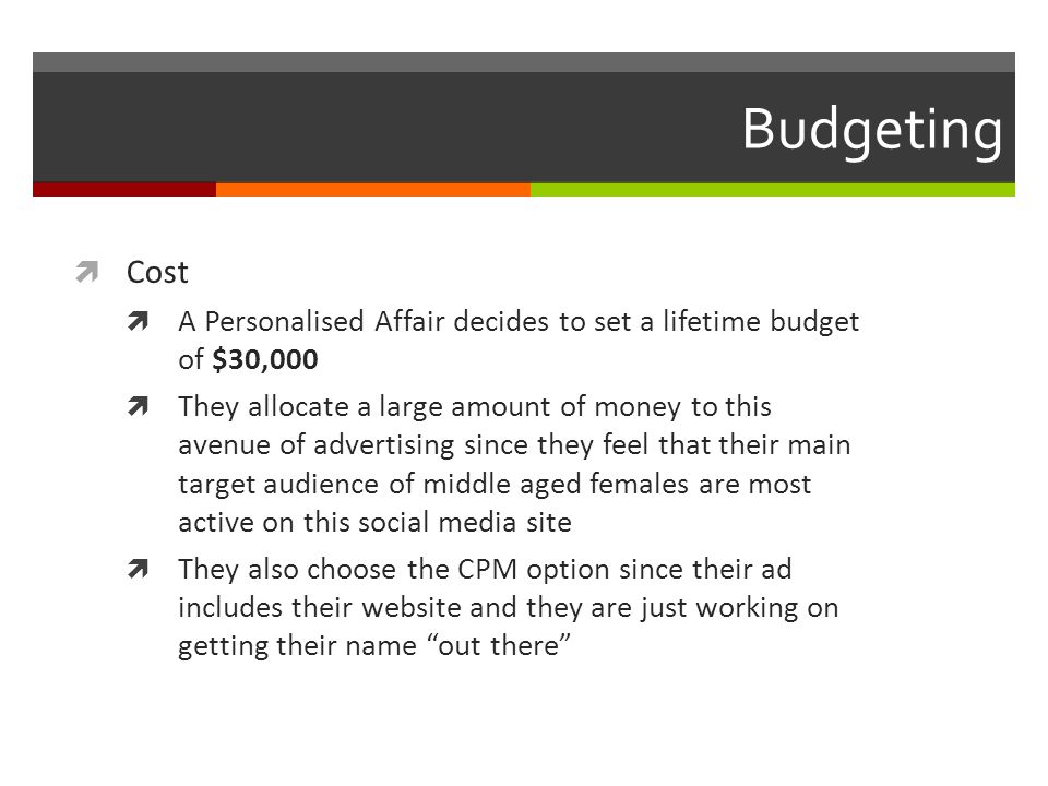 Budgeting  Cost  A Personalised Affair decides to set a lifetime budget of $30,000  They allocate a large amount of money to this avenue of advertising since they feel that their main target audience of middle aged females are most active on this social media site  They also choose the CPM option since their ad includes their website and they are just working on getting their name out there