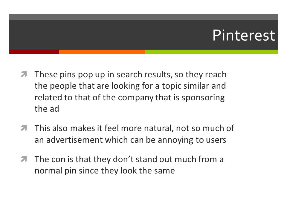 Pinterest  These pins pop up in search results, so they reach the people that are looking for a topic similar and related to that of the company that is sponsoring the ad  This also makes it feel more natural, not so much of an advertisement which can be annoying to users  The con is that they don’t stand out much from a normal pin since they look the same