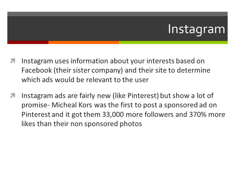 Instagram  Instagram uses information about your interests based on Facebook (their sister company) and their site to determine which ads would be relevant to the user  Instagram ads are fairly new (like Pinterest) but show a lot of promise- Micheal Kors was the first to post a sponsored ad on Pinterest and it got them 33,000 more followers and 370% more likes than their non sponsored photos