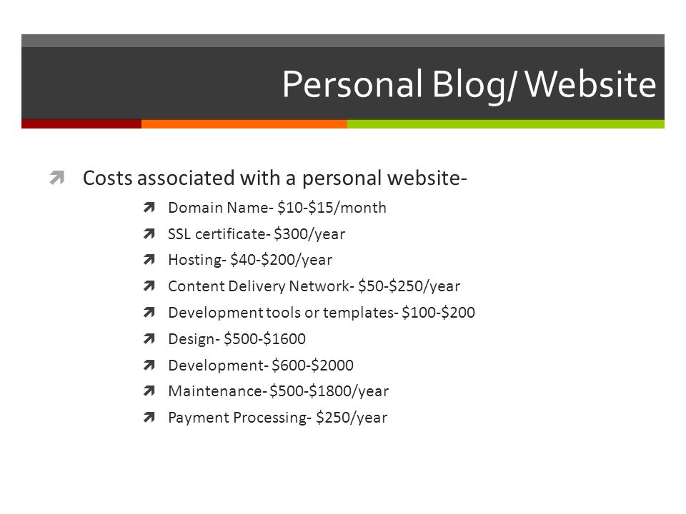 Personal Blog/ Website  Costs associated with a personal website-  Domain Name- $10-$15/month  SSL certificate- $300/year  Hosting- $40-$200/year  Content Delivery Network- $50-$250/year  Development tools or templates- $100-$200  Design- $500-$1600  Development- $600-$2000  Maintenance- $500-$1800/year  Payment Processing- $250/year