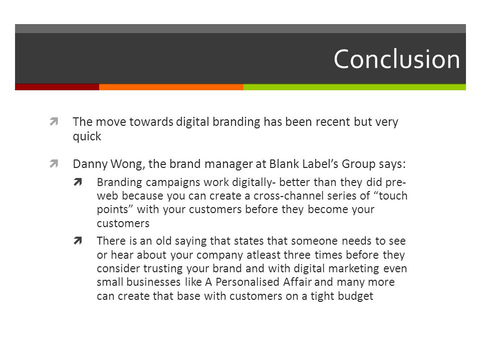 Conclusion  The move towards digital branding has been recent but very quick  Danny Wong, the brand manager at Blank Label’s Group says:  Branding campaigns work digitally- better than they did pre- web because you can create a cross-channel series of touch points with your customers before they become your customers  There is an old saying that states that someone needs to see or hear about your company atleast three times before they consider trusting your brand and with digital marketing even small businesses like A Personalised Affair and many more can create that base with customers on a tight budget