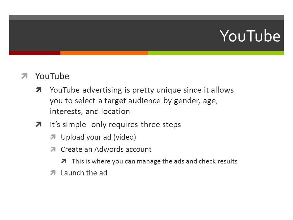 YouTube  YouTube  YouTube advertising is pretty unique since it allows you to select a target audience by gender, age, interests, and location  It’s simple- only requires three steps  Upload your ad (video)  Create an Adwords account  This is where you can manage the ads and check results  Launch the ad