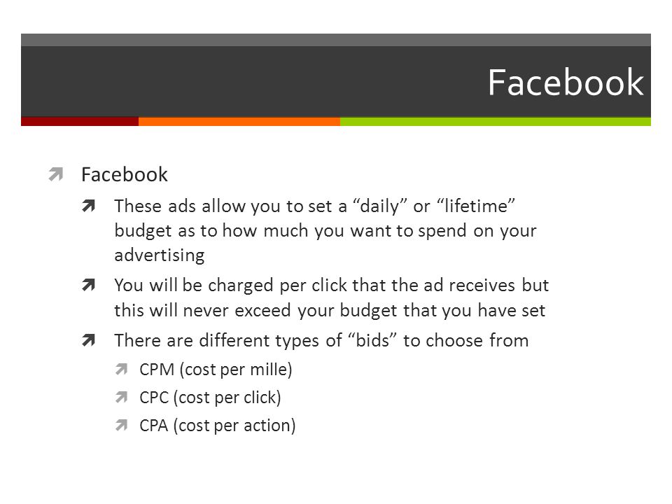 Facebook  Facebook  These ads allow you to set a daily or lifetime budget as to how much you want to spend on your advertising  You will be charged per click that the ad receives but this will never exceed your budget that you have set  There are different types of bids to choose from  CPM (cost per mille)  CPC (cost per click)  CPA (cost per action)