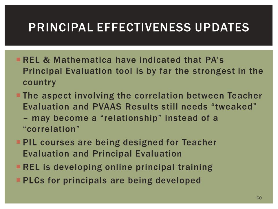  REL & Mathematica have indicated that PA’s Principal Evaluation tool is by far the strongest in the country  The aspect involving the correlation between Teacher Evaluation and PVAAS Results still needs tweaked – may become a relationship instead of a correlation  PIL courses are being designed for Teacher Evaluation and Principal Evaluation  REL is developing online principal training  PLCs for principals are being developed 60 PRINCIPAL EFFECTIVENESS UPDATES
