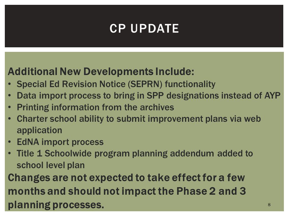 8 CP UPDATE Additional New Developments Include: Special Ed Revision Notice (SEPRN) functionality Data import process to bring in SPP designations instead of AYP Printing information from the archives Charter school ability to submit improvement plans via web application EdNA import process Title 1 Schoolwide program planning addendum added to school level plan Changes are not expected to take effect for a few months and should not impact the Phase 2 and 3 planning processes.