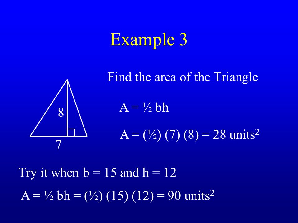 Example 3 Find the area of the Triangle 8 7 A = ½ bh A = (½) (7) (8) = 28 units 2 Try it when b = 15 and h = 12 A = ½ bh = (½) (15) (12) = 90 units 2