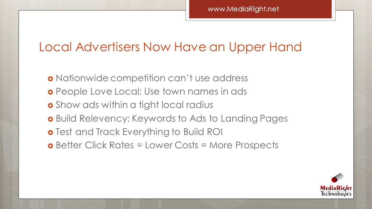  Nationwide competition can’t use address  People Love Local: Use town names in ads  Show ads within a tight local radius  Build Relevency: Keywords to Ads to Landing Pages  Test and Track Everything to Build ROI  Better Click Rates = Lower Costs = More Prospects   Local Advertisers Now Have an Upper Hand