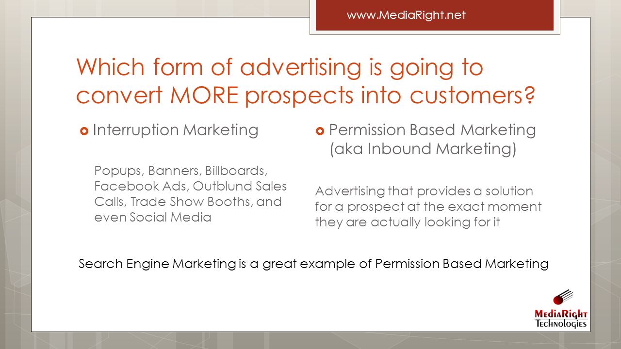  Permission Based Marketing (aka Inbound Marketing) Advertising that provides a solution for a prospect at the exact moment they are actually looking for it  Interruption Marketing Popups, Banners, Billboards, Facebook Ads, Outblund Sales Calls, Trade Show Booths, and even Social Media Which form of advertising is going to convert MORE prospects into customers.